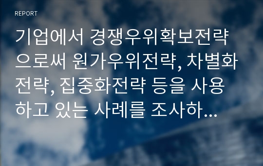 기업에서 경쟁우위확보전략으로써 원가우위전략, 차별화전략, 집중화전략 등을 사용하고 있는 사례를 조사하여 정리하시오