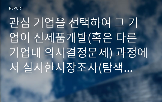 관심 기업을 선택하여 그 기업이 신제품개발(혹은 다른 기업내 의사결정문제) 과정에서 실시한시장조사(탐색조사 기술조사 인과조사)를 살펴보고