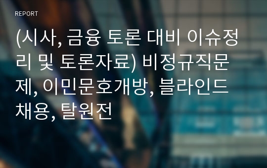 (시사, 금융 토론 대비 이슈정리 및 토론자료) 비정규직문제, 이민문호개방, 블라인드채용, 탈원전