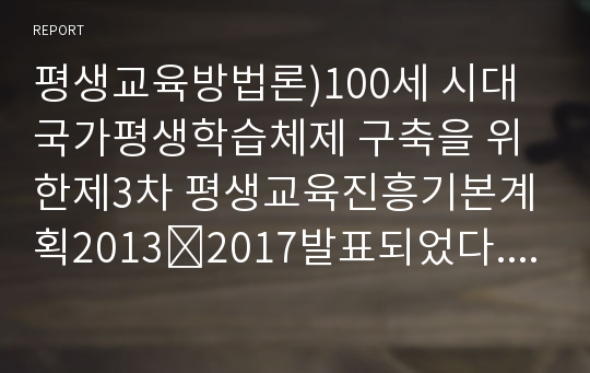 평생교육방법론)100세 시대 국가평생학습체제 구축을 위한제3차 평생교육진흥기본계획2013∼2017발표되었다. 여기에는 일학습능력 연계를 위한 대학 중심 평생교육체제 실현, 평생학습 접근성 제고를 위한 온오프라인 평생학습 종합지원체제 구축, 사회통합을 위한 생애주기별계층별 맞춤형