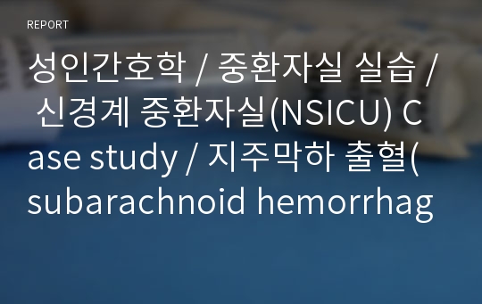 성인간호학 / 중환자실 실습 / 신경계 중환자실(NSICU) Case study / 지주막하 출혈(subarachnoid hemorrhage, SAH)