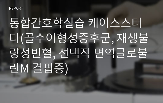 통합간호학실습 케이스스터디(골수이형성증후군, 재생불량성빈혈, 선택적 면역글로불린M 결핍증)