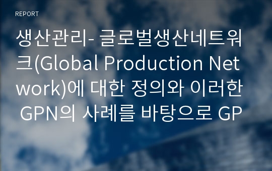 생산관리- 글로벌생산네트워크(Global Production Network)에 대한 정의와 이러한 GPN의 사례를 바탕으로 GPN의 장단점을 쓰시오