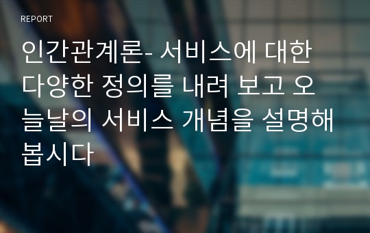 인간관계론- 서비스에 대한 다양한 정의를 내려 보고 오늘날의 서비스 개념을 설명해봅시다