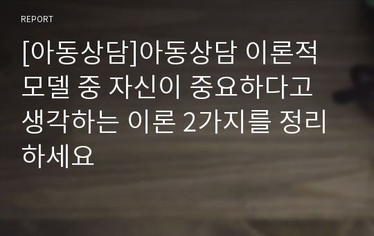 [아동상담]아동상담 이론적 모델 중 자신이 중요하다고 생각하는 이론 2가지를 정리하세요