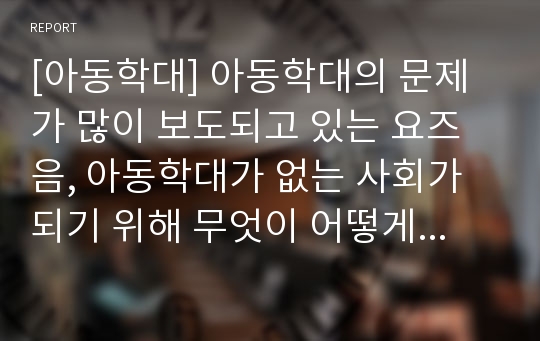 [아동학대] 아동학대의 문제가 많이 보도되고 있는 요즈음, 아동학대가 없는 사회가 되기 위해 무엇이 어떻게 변화되어야 할 것인지, 사회적 체계의 구조를 고려하여 논하시오