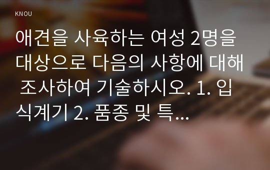 애견을 사육하는 여성 2명을 대상으로 다음의 사항에 대해 조사하여 기술하시오. 1. 입식계기 2. 품종 및 특징 3. 입식예정자에 주는 충고