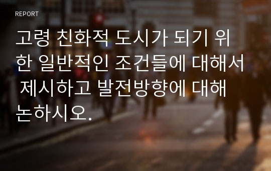 고령 친화적 도시가 되기 위한 일반적인 조건들에 대해서 제시하고 발전방향에 대해 논하시오.