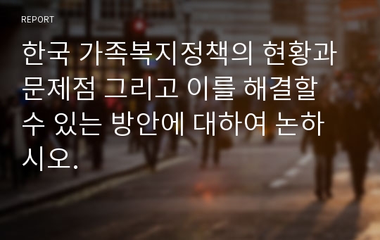 한국 가족복지정책의 현황과 문제점 그리고 이를 해결할 수 있는 방안에 대하여 논하시오.