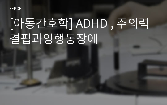 [아동간호학] ADHD , 주의력결핍과잉행동장애