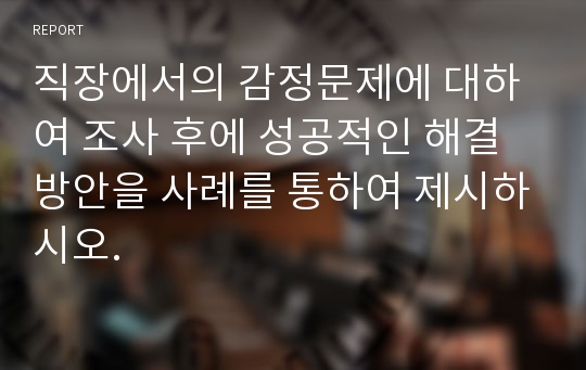 직장에서의 감정문제에 대하여 조사 후에 성공적인 해결방안을 사례를 통하여 제시하시오.