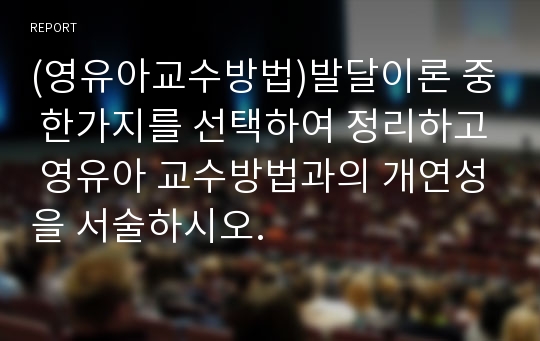 (영유아교수방법)발달이론 중 한가지를 선택하여 정리하고 영유아 교수방법과의 개연성을 서술하시오.