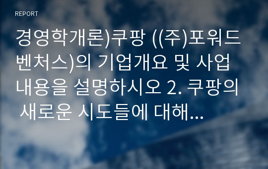 경영학개론)쿠팡 ((주)포워드벤처스)의 기업개요 및 사업내용을 설명하시오 2. 쿠팡의 새로운 시도들에 대해 평가하고 그 의미를 설명하시오 3. 쿠팡의 미래에 대해 전망해 보고 그 배경을 설명하시오 4. 쿠팡의 성장을 위한 추가적인 제언이 있으면 기술해 주세요