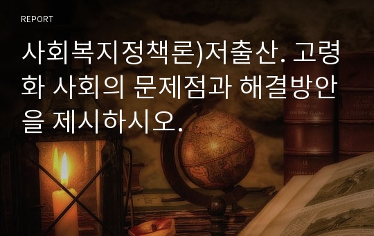 사회복지정책론)저출산. 고령화 사회의 문제점과 해결방안을 제시하시오.