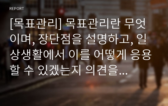 [목표관리] 목표관리란 무엇이며, 장단점을 설명하고, 일상생활에서 이를 어떻게 응용할 수 있겠는지 의견을 제시하시오