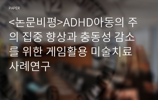 &lt;논문비평&gt;ADHD아동의 주의 집중 향상과 충동성 감소를 위한 게임활용 미술치료 사례연구