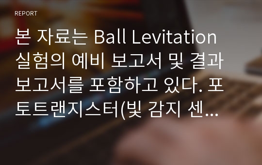 본 자료는 Ball Levitation 실험의 예비 보고서 및 결과보고서를 포함하고 있다. 포토트랜지스터(빛 감지 센서)와 코일의 전자기력을 사용하여 공을 띄우는  실험이다. 실험은 성공적으로 마쳤으며 본 레포트는 가장 높은 평가를 받았다.