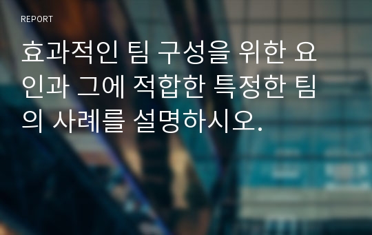 효과적인 팀 구성을 위한 요인과 그에 적합한 특정한 팀의 사례를 설명하시오.