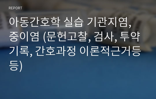 아동간호학 실습 기관지염, 중이염 (문헌고찰, 검사, 투약기록, 간호과정 이론적근거등등)