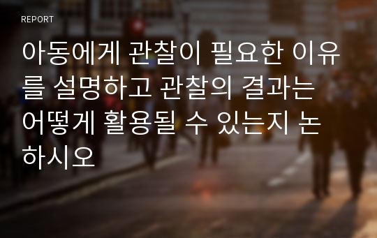 아동에게 관찰이 필요한 이유를 설명하고 관찰의 결과는 어떻게 활용될 수 있는지 논하시오