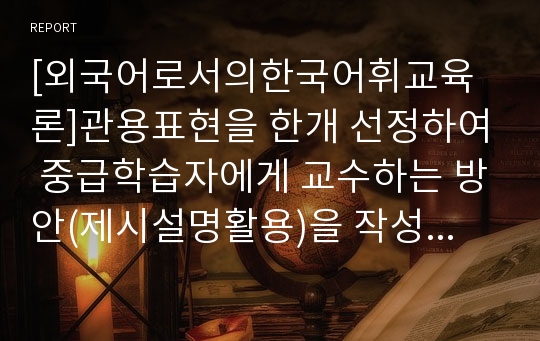 [외국어로서의한국어휘교육론]관용표현을 한개 선정하여 중급학습자에게 교수하는 방안(제시설명활용)을 작성하십시오.