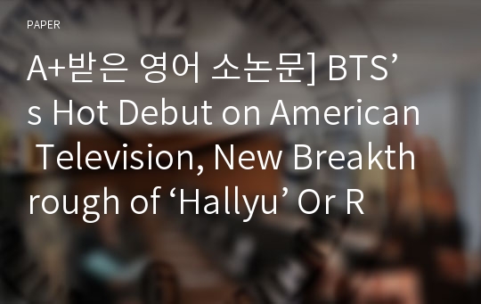 A+받은 영어 소논문] BTS’s Hot Debut on American Television, New Breakthrough of ‘Hallyu’ Or Reproduction of Cultural Imperialism - As Compared with ‘Gangnam Style’ and &lt;Train to Busan&gt;
