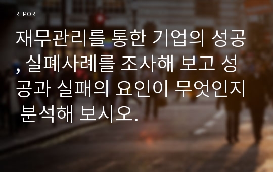 재무관리를 통한 기업의 성공, 실폐사례를 조사해 보고 성공과 실패의 요인이 무엇인지 분석해 보시오.