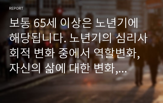 보통 65세 이상은 노년기에 해당됩니다. 노년기의 심리사회적 변화 중에서 역할변화, 자신의 삶에 대한 변화, 죽음에 대한 태도 등이 중요하게 언급되고 있습니다. 이러한 변화시기가 현재의 사회적 상황과 여건을 고려하여 적절한지, 또는 평균수명의 연장으로 이러한 역할의 변화가 재고되어야 하는지 등을 토론하세요