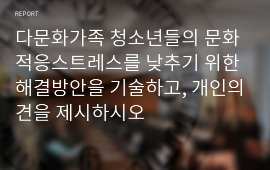 다문화가족 청소년들의 문화적응스트레스를 낮추기 위한 해결방안을 기술하고, 개인의견을 제시하시오