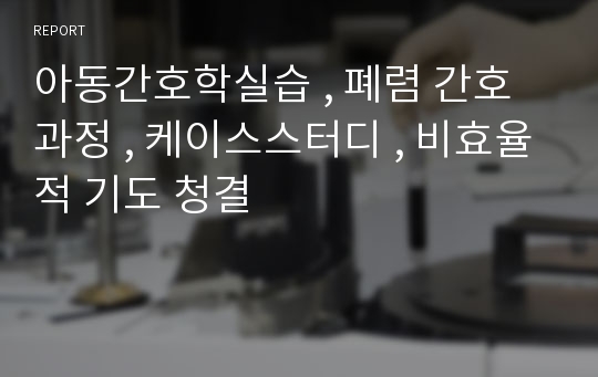 아동간호학실습 , 폐렴 간호과정 , 케이스스터디 , 비효율적 기도 청결