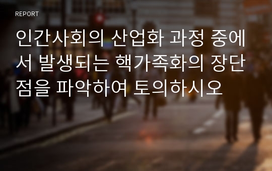 인간사회의 산업화 과정 중에서 발생되는 핵가족화의 장단점을 파악하여 토의하시오