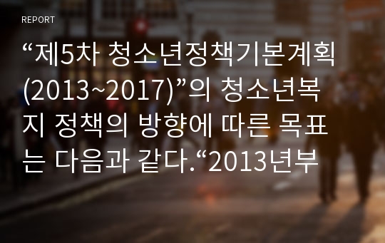 “제5차 청소년정책기본계획(2013~2017)”의 청소년복지 정책의 방향에 따른 목표는 다음과 같다.“2013년부터 5년간 추진될「제5차 청소년정책기본계획」은, “청소년이 행복한 세상, 청소년이 꿈꾸는 밝은 미래”를 비전으로, “역량함양 및 미래핵심인재 양성”,