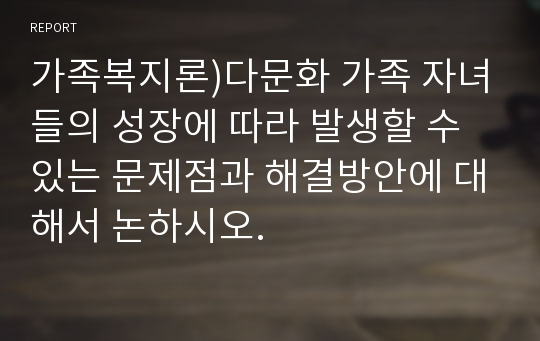 가족복지론)다문화 가족 자녀들의 성장에 따라 발생할 수 있는 문제점과 해결방안에 대해서 논하시오.