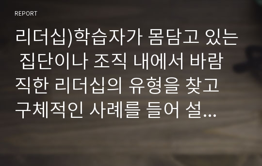 리더십)학습자가 몸담고 있는 집단이나 조직 내에서 바람직한 리더십의 유형을 찾고 구체적인 사례를 들어 설명하시오.