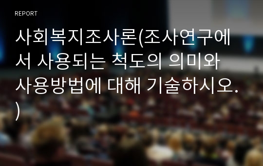 사회복지조사론(조사연구에서 사용되는 척도의 의미와 사용방법에 대해 기술하시오.)