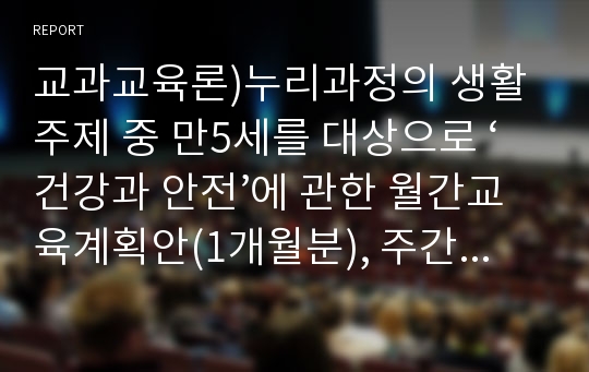 교과교육론)누리과정의 생활주제 중 만5세를 대상으로 ‘건강과 안전’에 관한 월간교육계획안(1개월분), 주간교육계획안(4주분 월간교육계획안의 내용을 상세화하기, 하위 내용은 즐거운 운동과 휴식, 깨끗한 나와 환경, 맛있는 음식과 건강, 안전한 놀이와 생활), 일일교육 계획안(1일분)을 연계성 있게 작성하여 제출하시오