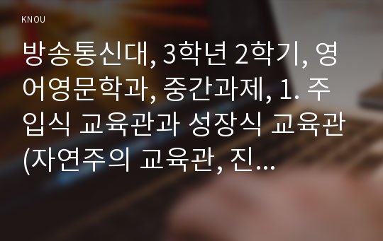 방송통신대, 3학년 2학기, 영어영문학과, 중간과제, 1. 주입식 교육관과 성장식 교육관(자연주의 교육관, 진보주의 교육관, 실존주의 교육관)을 비교, 설명하고 그 교육적 시사점을 논하시오.