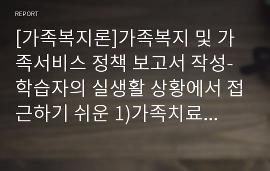 [가족복지론]가족복지 및 가족서비스 정책 보고서 작성-학습자의 실생활 상황에서 접근하기 쉬운 1)가족치료 모델이나 2)가족문제 사례 중 하나의 주제를 선택하여 설명하고 거기에 알맞는 적절한 의견을 구체적으로 기술하세요.