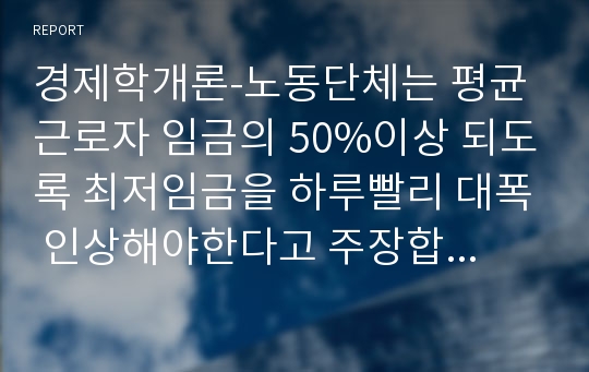 경제학개론-노동단체는 평균근로자 임금의 50%이상 되도록 최저임금을 하루빨리 대폭 인상해야한다고 주장합니다. 이러한 주장이 법제화되어 다음 달부터 시행될 예정이라면 노사의 이해득실과 발생하는 문제점을 설명하고 바람직한 최저임금제 시행방안을 제시하시오.