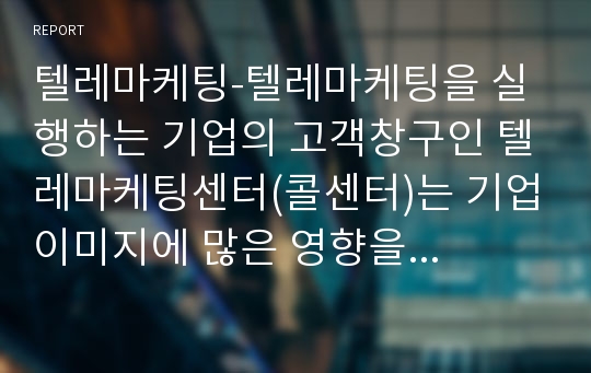 텔레마케팅-텔레마케팅을 실행하는 기업의 고객창구인 텔레마케팅센터(콜센터)는 기업이미지에 많은 영향을 미칩니다. 텔레마케팅센터(콜센터) 한곳에 전화를 해보고 고객센터 직원의 응대태도나 업무처리에 대해 고객의 입장에서 분석하고 기업이미지에 미치는 영향에 대한 자신의 의견을 기술하세요.