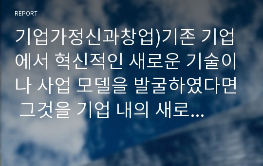 기업가정신과창업)기존 기업에서 혁신적인 새로운 기술이나 사업 모델을 발굴하였다면 그것을 기업 내의 새로운 사업으로 실행하는 것이 더 바람직한지 아니면 새로운 기업을 출범시키는 것이 더 바람직한지 논의하라. 그 의사결정의 기준이 되는 것은 무엇인가