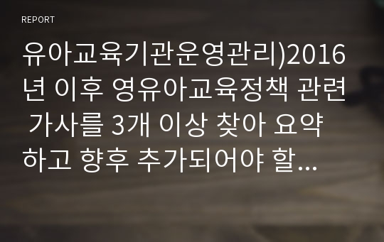 유아교육기관운영관리)2016년 이후 영유아교육정책 관련 가사를 3개 이상 찾아 요약하고 향후 추가되어야 할 영유아교육정책에 대해 제언하시오.