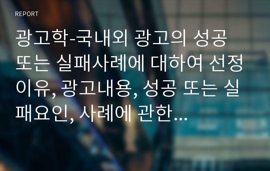 광고학-국내외 광고의 성공 또는 실패사례에 대하여 선정이유, 광고내용, 성공 또는 실패요인, 사례에 관한 자신의 의견 등을 정리하시오.