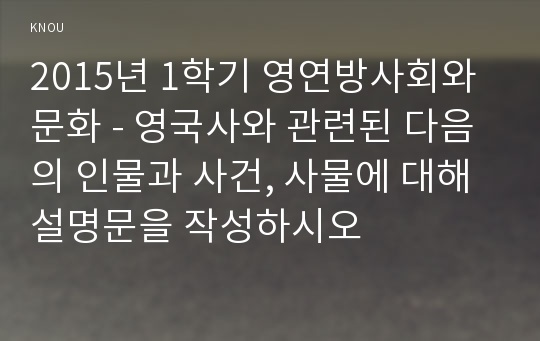 2015년 1학기 영연방사회와 문화 - 영국사와 관련된 다음의 인물과 사건, 사물에 대해 설명문을 작성하시오