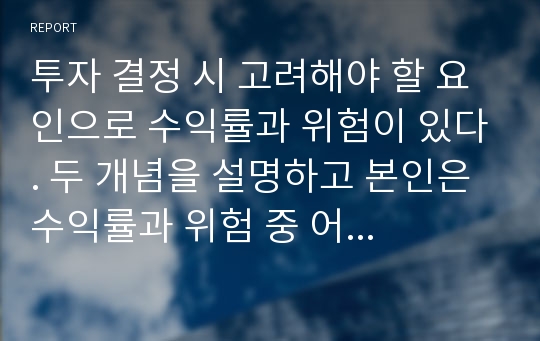 투자 결정 시 고려해야 할 요인으로 수익률과 위험이 있다. 두 개념을 설명하고 본인은 수익률과 위험 중 어떤 쪽을 더 고려하는지 이유를 설명 하시오.