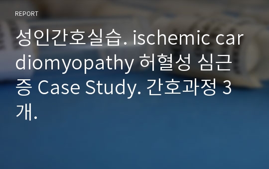 성인간호실습. ischemic cardiomyopathy 허혈성 심근증 Case Study. 간호과정 3개.