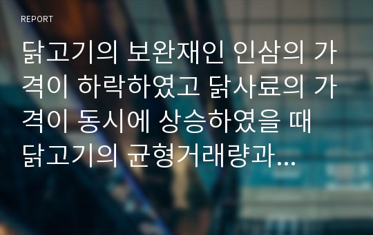 닭고기의 보완재인 인삼의 가격이 하락하였고 닭사료의 가격이 동시에 상승하였을 때 닭고기의 균형거래량과 균형가격을 어떻게 변화시킬 것인지 고찰(단 닭고기의 수요곡선은 우하향 공급곡선은 우상향) - 표지포함