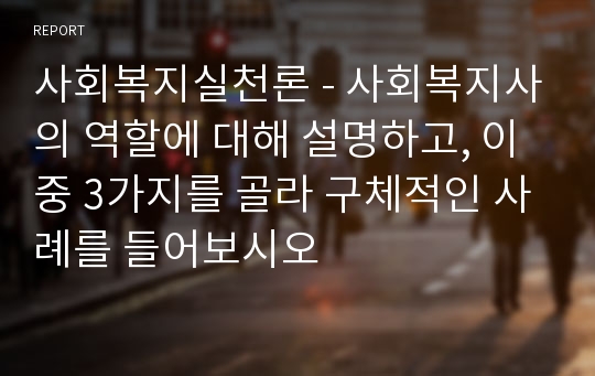 사회복지실천론 - 사회복지사의 역할에 대해 설명하고, 이 중 3가지를 골라 구체적인 사례를 들어보시오