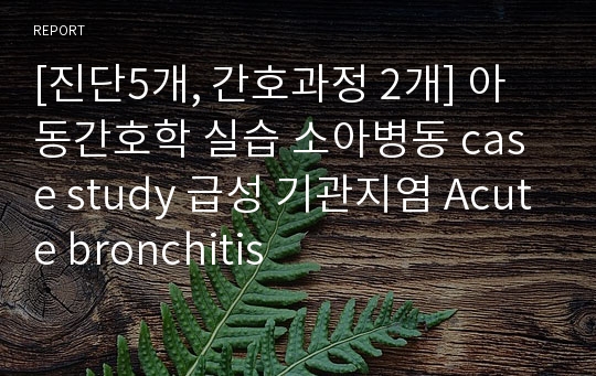 [진단5개, 간호과정 2개] 아동간호학 실습 소아병동 case study 급성 기관지염 Acute bronchitis