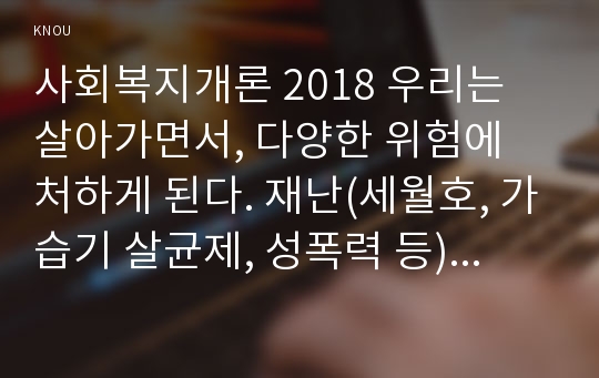 사회복지개론 2018 우리는 살아가면서, 다양한 위험에 처하게 된다. 재난(세월호, 가습기 살균제, 성폭력 등), 실업(청년실업, 은퇴 등), 장애, 질병(암, 치매 등), 소외(왕따), 교육, 주거 등. 이런 위험들 중 하나를 선택하고, 이와 관련된 당사자를 인터뷰하시오 사회복지개론 중간과제물